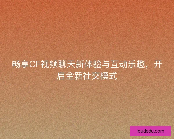 畅享CF视频聊天新体验与互动乐趣，开启全新社交模式