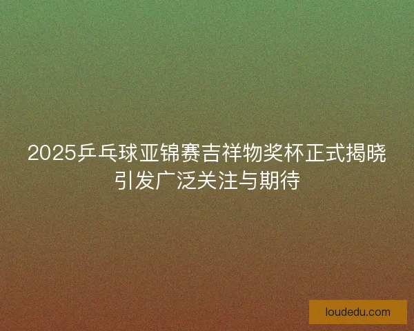 2025乒乓球亚锦赛吉祥物奖杯正式揭晓引发广泛关注与期待