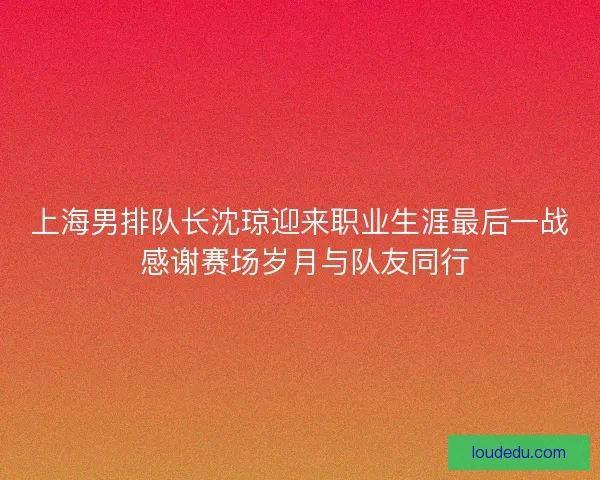 上海男排队长沈琼迎来职业生涯最后一战 感谢赛场岁月与队友同行